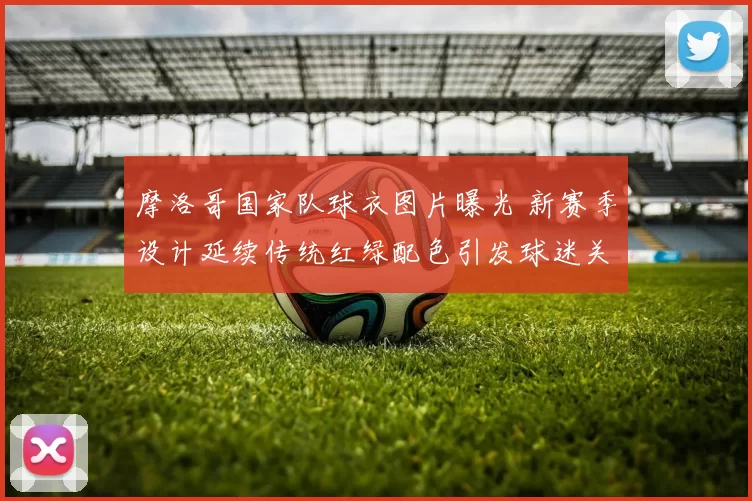 摩洛哥国家队球衣图片曝光 新赛季设计延续传统红绿配色引发球迷关注