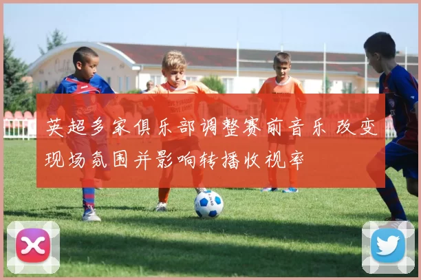 英超多家俱乐部调整赛前音乐 改变现场氛围并影响转播收视率