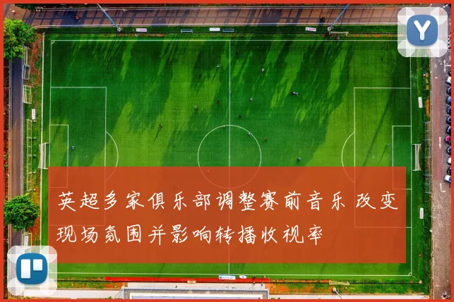 英超多家俱乐部调整赛前音乐 改变现场氛围并影响转播收视率