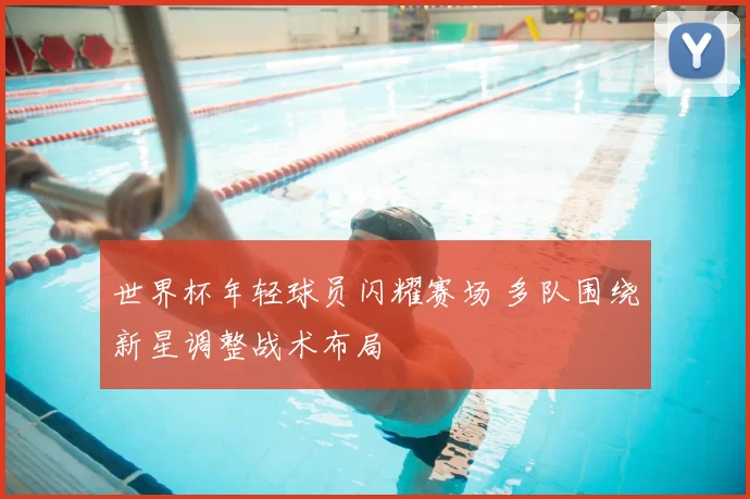 世界杯年轻球员闪耀赛场 多队围绕新星调整战术布局