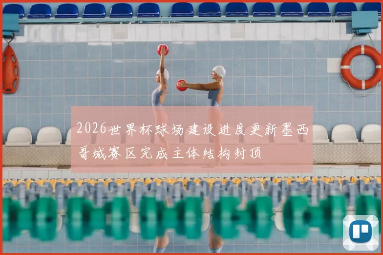 2026世界杯球场建设进度更新墨西哥城赛区完成主体结构封顶