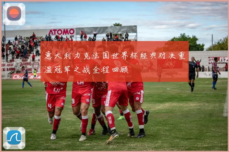 意大利力克法国世界杯经典对决重温冠军之战全程回顾