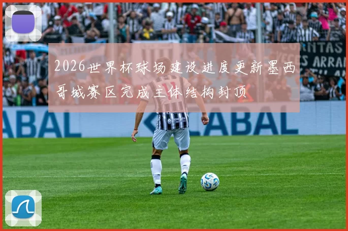 2026世界杯球场建设进度更新墨西哥城赛区完成主体结构封顶