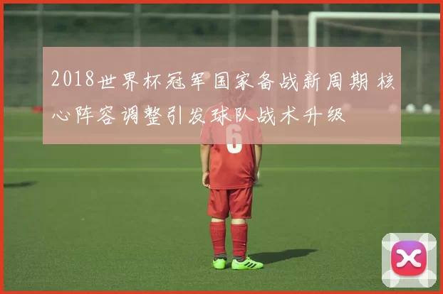 2018世界杯冠军国家备战新周期 核心阵容调整引发球队战术升级