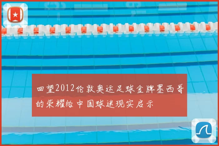 回望2012伦敦奥运足球金牌墨西哥的荣耀给中国球迷现实启示