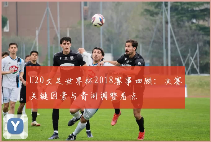 U20女足世界杯2018赛事回顾：决赛关键因素与青训调整看点