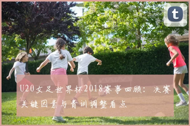 U20女足世界杯2018赛事回顾：决赛关键因素与青训调整看点