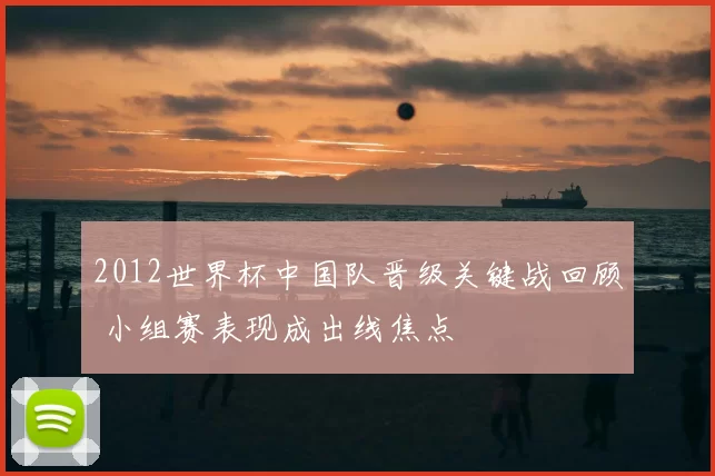 2012世界杯中国队晋级关键战回顾 小组赛表现成出线焦点