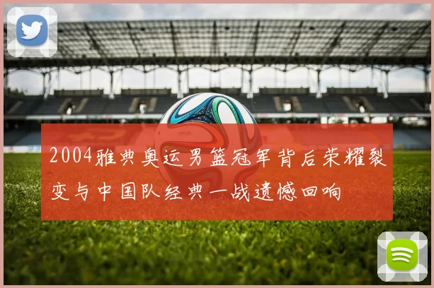 2004雅典奥运男篮冠军背后荣耀裂变与中国队经典一战遗憾回响