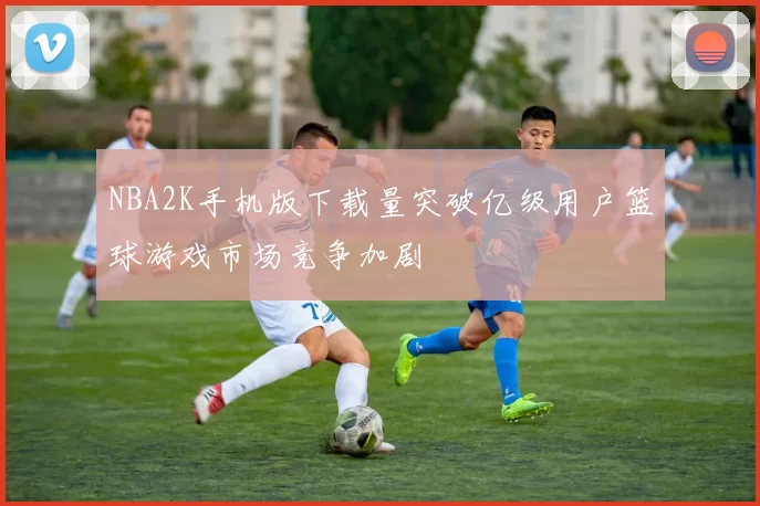 NBA2K手机版下载量突破亿级用户篮球游戏市场竞争加剧