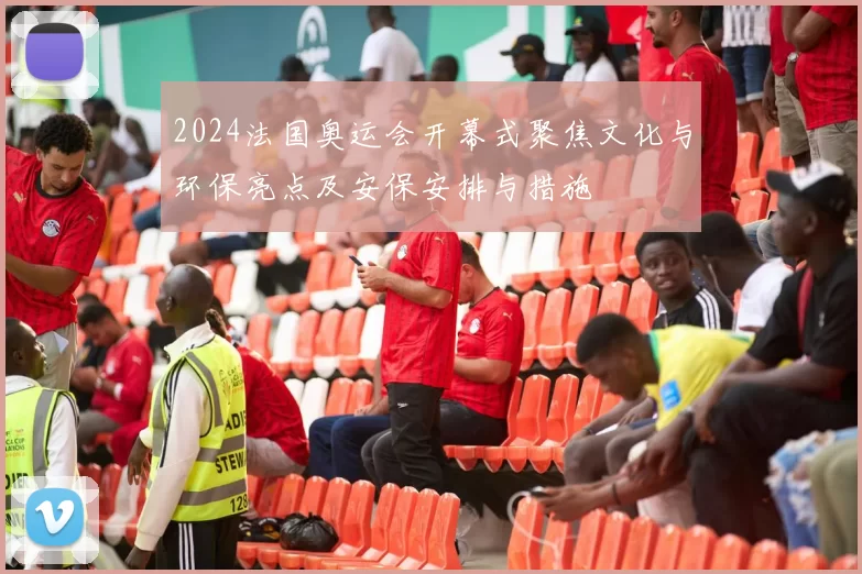 2024法国奥运会开幕式聚焦文化与环保亮点及安保安排与措施