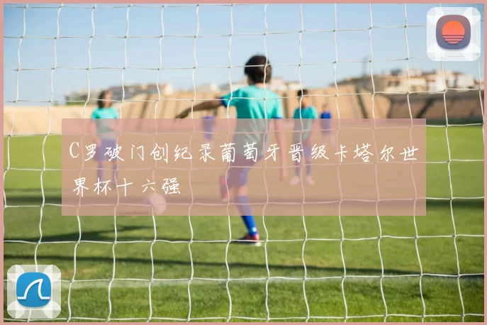 C罗破门创纪录葡萄牙晋级卡塔尔世界杯十六强