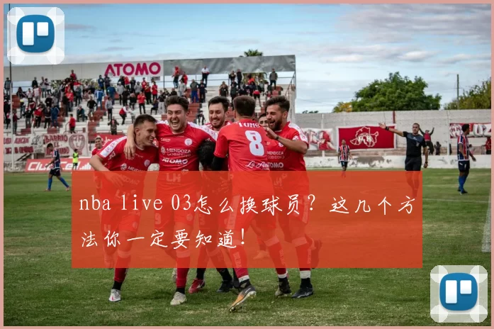 nba live 03怎么换球员？这几个方法你一定要知道！