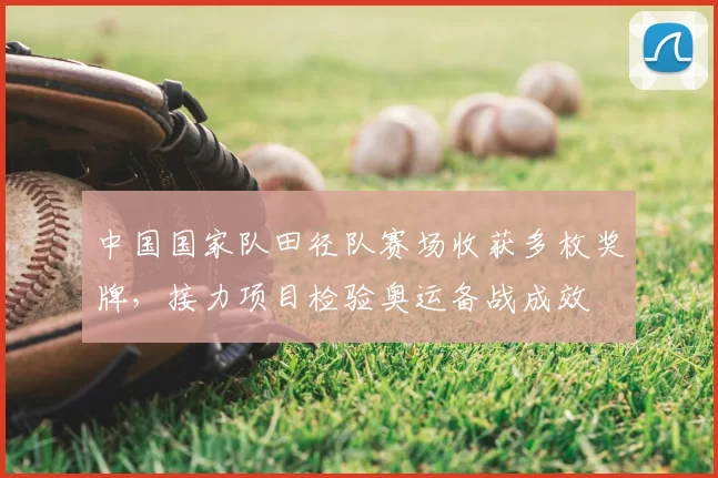 中国国家队田径队赛场收获多枚奖牌，接力项目检验奥运备战成效