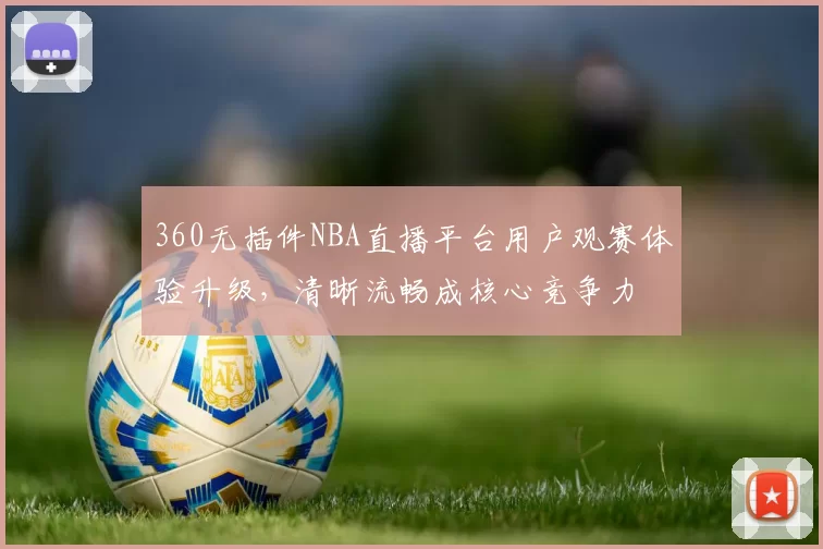 360无插件NBA直播平台用户观赛体验升级，清晰流畅成核心竞争力