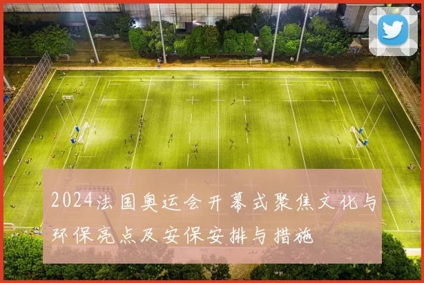 2024法国奥运会开幕式聚焦文化与环保亮点及安保安排与措施