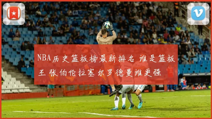 NBA历史篮板榜最新排名 谁是篮板王 张伯伦拉塞尔罗德曼谁更强