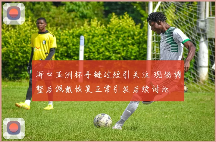 海口亚洲杯手链过短引关注 现场调整后佩戴恢复正常引发后续讨论