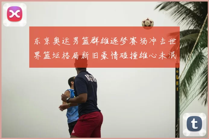 东京奥运男篮群雄逐梦赛场冲击世界篮坛格局新旧豪情碰撞雄心未泯