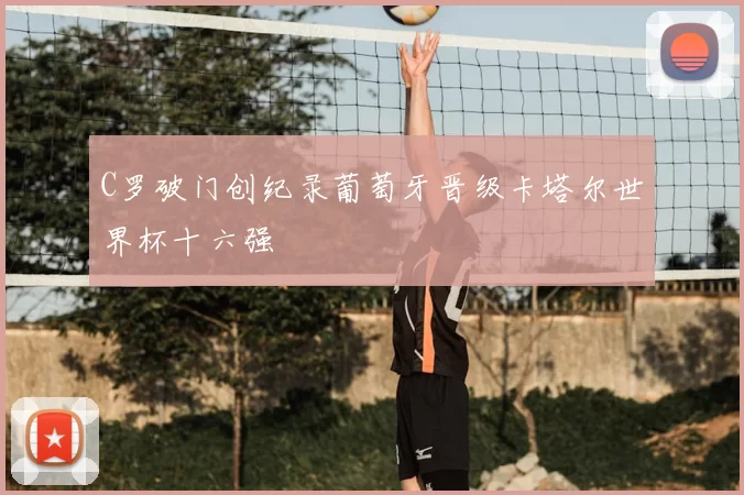 C罗破门创纪录葡萄牙晋级卡塔尔世界杯十六强