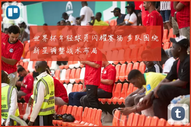 世界杯年轻球员闪耀赛场 多队围绕新星调整战术布局