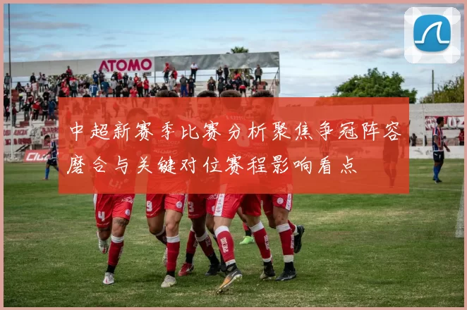 中超新赛季比赛分析聚焦争冠阵容磨合与关键对位赛程影响看点