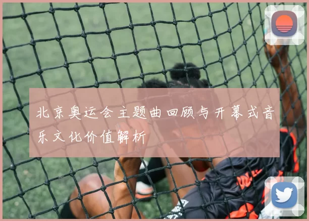 北京奥运会主题曲回顾与开幕式音乐文化价值解析