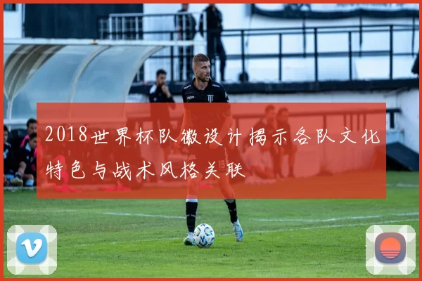 2018世界杯队徽设计揭示各队文化特色与战术风格关联