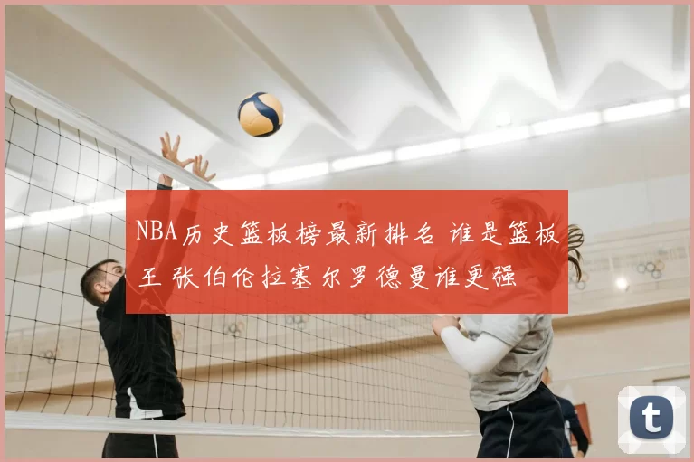 NBA历史篮板榜最新排名 谁是篮板王 张伯伦拉塞尔罗德曼谁更强