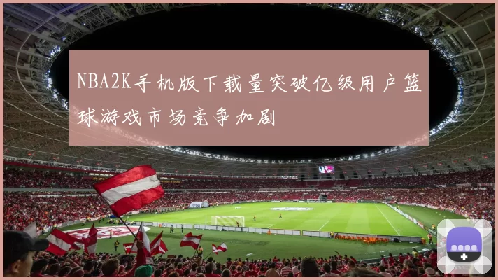NBA2K手机版下载量突破亿级用户篮球游戏市场竞争加剧