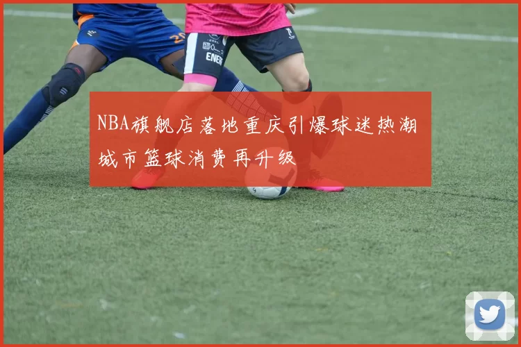 NBA旗舰店落地重庆引爆球迷热潮 城市篮球消费再升级