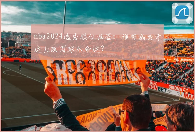nba2024选秀顺位抽签：谁将成为幸运儿改写球队命运？