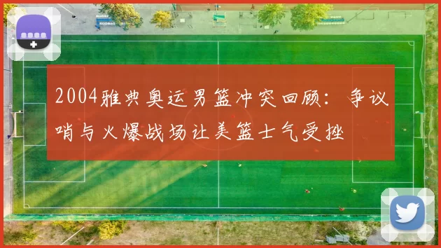 2004雅典奥运男篮冲突回顾:争议哨与火爆战场让美篮士气受挫