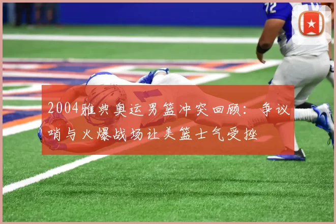 2004雅典奥运男篮冲突回顾：争议哨与火爆战场让美篮士气受挫