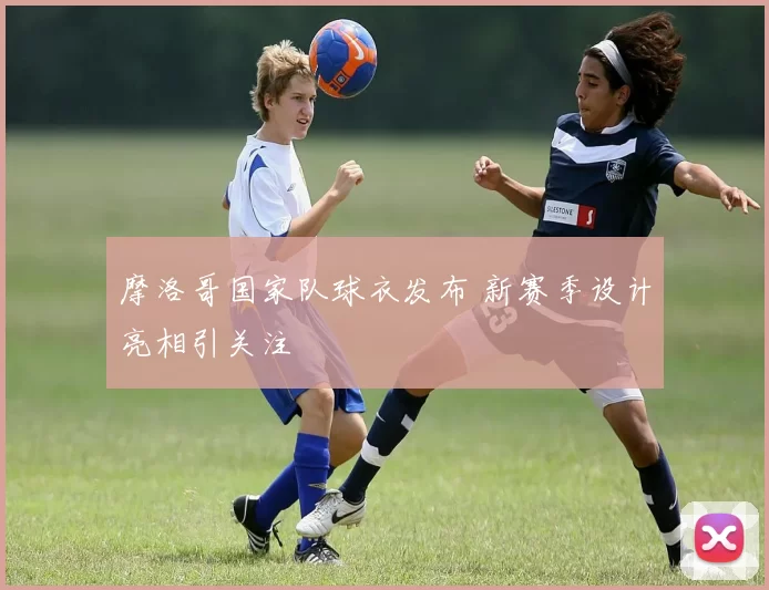 摩洛哥国家队球衣发布 新赛季设计亮相引关注