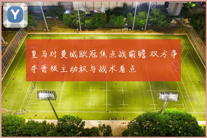 皇马对曼城欧冠焦点战前瞻 双方争夺晋级主动权与战术看点