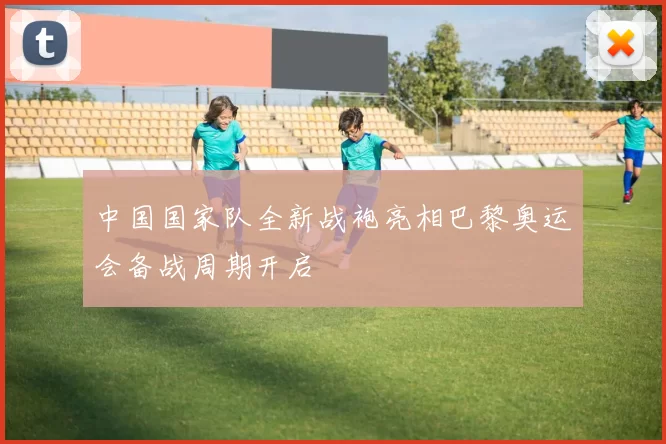 中国国家队全新战袍亮相巴黎奥运会备战周期开启