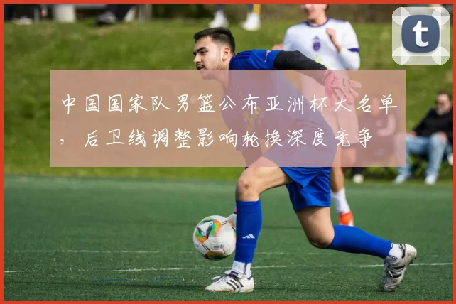 中国国家队男篮公布亚洲杯大名单,后卫线调整影响轮换深度竞争