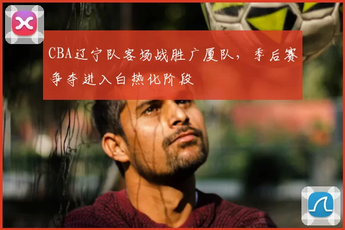 CBA辽宁队客场战胜广厦队,季后赛争夺进入白热化阶段