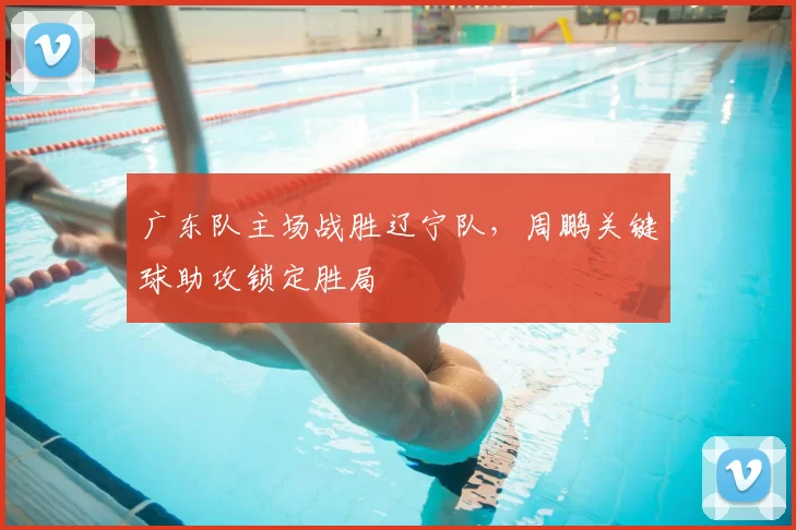 广东队主场战胜辽宁队,周鹏关键球助攻锁定胜局