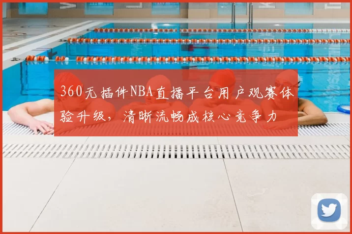 360无插件NBA直播平台用户观赛体验升级，清晰流畅成核心竞争力
