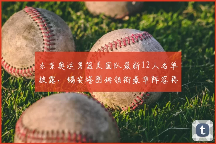 东京奥运男篮美国队最新12人名单披露，锡安塔图姆领衔豪华阵容再冲金牌
