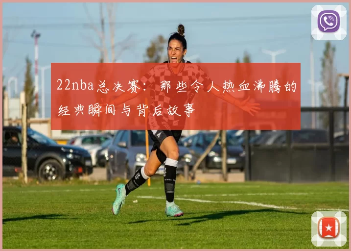 22nba总决赛：那些令人热血沸腾的经典瞬间与背后故事