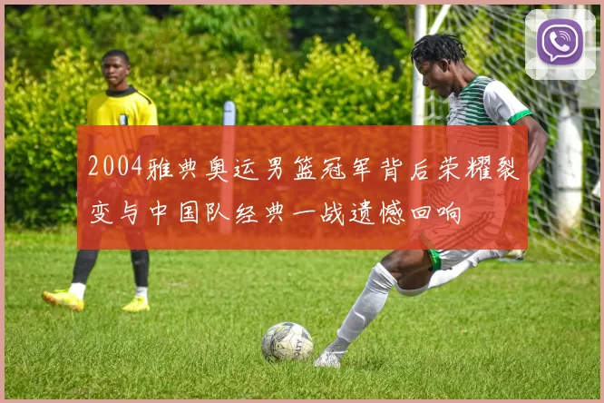 2004雅典奥运男篮冠军背后荣耀裂变与中国队经典一战遗憾回响