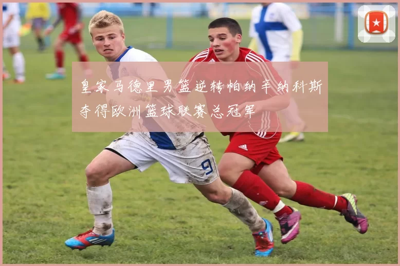 皇家马德里男篮逆转帕纳辛纳科斯夺得欧洲篮球联赛总冠军