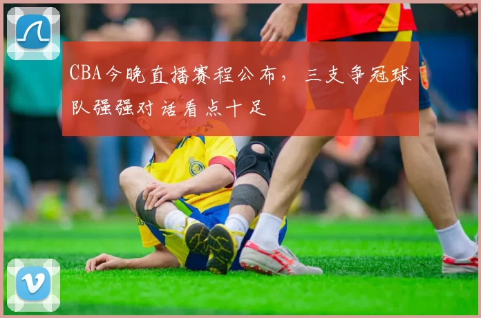 CBA今晚直播赛程公布,三支争冠球队强强对话看点十足