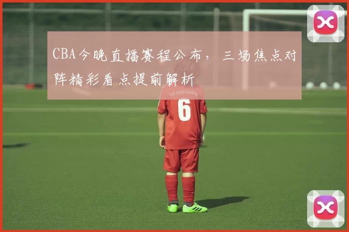 CBA今晚直播赛程公布,三场焦点对阵精彩看点提前解析