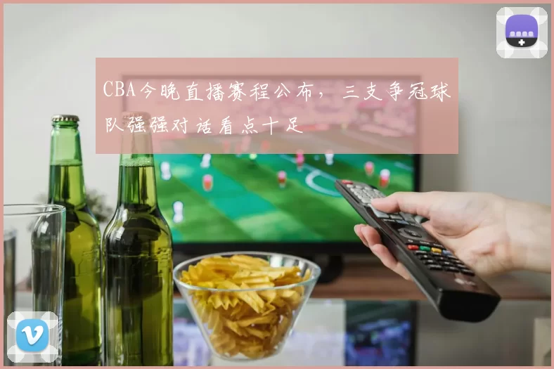 CBA今晚直播赛程公布,三支争冠球队强强对话看点十足