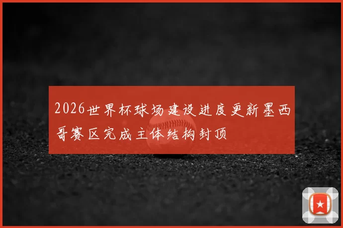 2026世界杯球场建设进度更新墨西哥赛区完成主体结构封顶