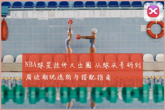 NBA球星挂件火出圈 从球衣号码到周边潮玩选购与搭配指南